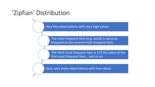 ‘Zipfian’)Distribution
Very%few%observations%with%very%high%values
The%most%frequent%item%(e.g.%word)%is%twice%as%
frequent%as%the%second%most%frequent%item
The%third%most%frequent%item%is%1/3%the%value%of%the%
first%most%frequent%item…%and%so%on
Very,%very%many%observations%with%low%values
 