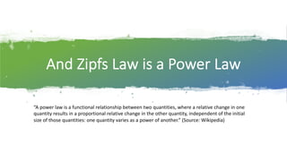 And$Zipfs Law$is$a$Power$Law
“A power law*is*a*functional relationship between*two*quantities,*where*a*relative*change*in*one*
quantity*results*in*a*proportional*relative*change*in*the*other*quantity,*independent*of*the*initial*
size*of*those*quantities:*one*quantity*varies*as*a power of*another.”*(Source:*Wikipedia)
 