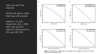 Zipfs Law)and)The)
Internet
Whilst)the)data)is)older)
Zipfs Law)still)prevails
Adamic,)L.A.)and)
Huberman,)B.A.,)2002.)
Zipf's law)and)the)
Internet. Glottometrics,
3(1),)pp.143G150.
 