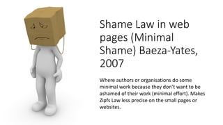 Shame&Law&in&web&
pages&(Minimal&
Shame)&Baeza5Yates,&
2007
Where%authors%or%organisations do%some%
minimal%work%because%they%don’t%want%to%be%
ashamed%of%their%work%(minimal%effort).%Makes%
Zipfs Law%less%precise%on%the%small%pages%or%
websites.
 