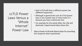 ccTLD%Power%
Laws%Versus%a%
‘Whole%
Internet’%
Power%Law
• Each%ccTLD%will%have%a%different%power%law%
(different%exponent)%
• Although%in%general%the%sum%of%ccTLD%power%
laws%is%not%a%power%law,%in%many%cases%it%is%
because%you%have%a%dominant%one.%
• For%example%for%the%whole%Web,%the%USA%will%
dominate.%Experimental%data%shows%this.
Many%thanks%to%Ricardo%BaezaJYates%for%providing%
this%response when questioned
 