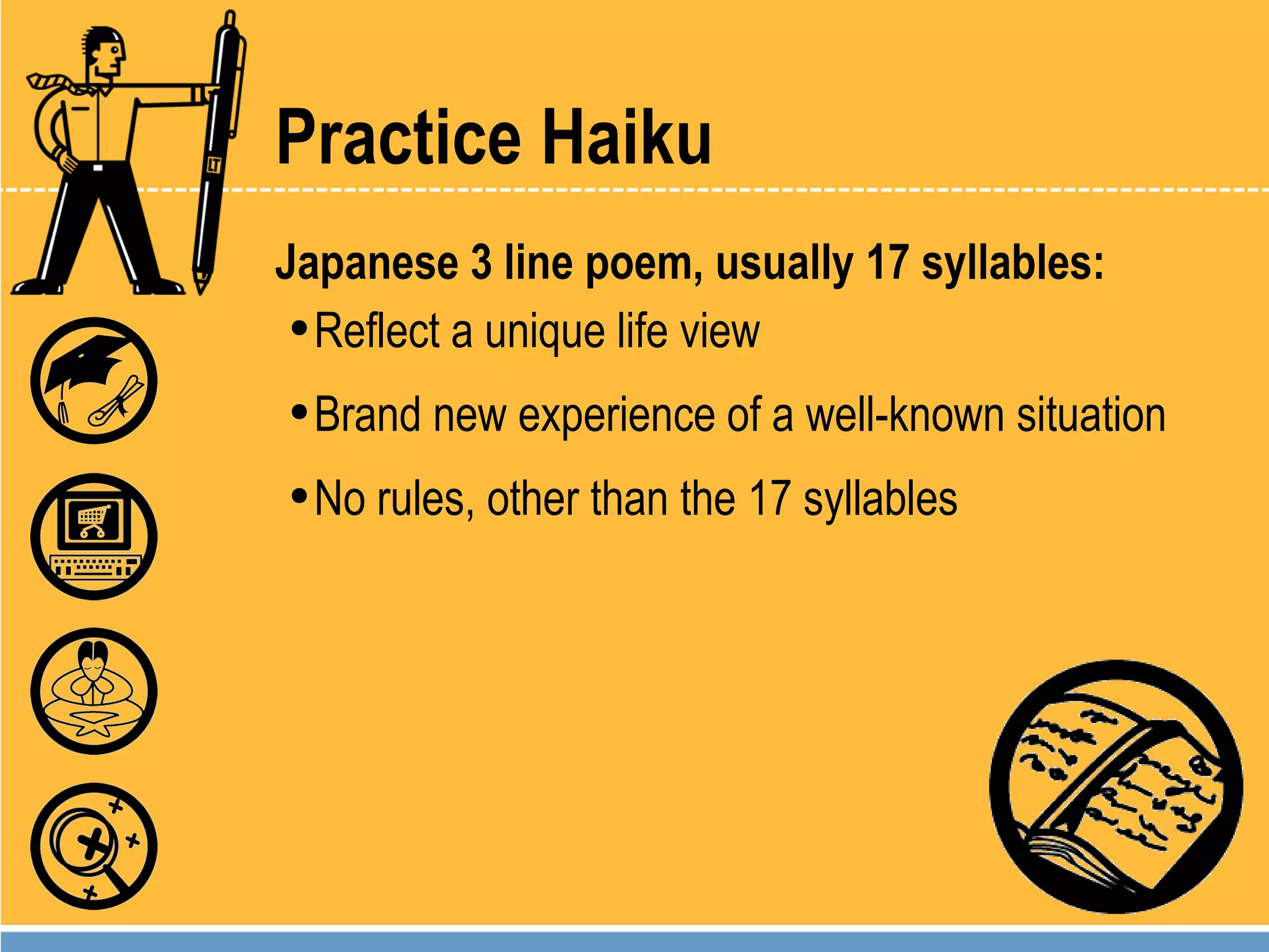 Practice Haiku Japanese 3 line poem, usually 17 syllables: Reflect a unique life view Brand new experience of a well-known situation No rules, other than the 17 syllables 
