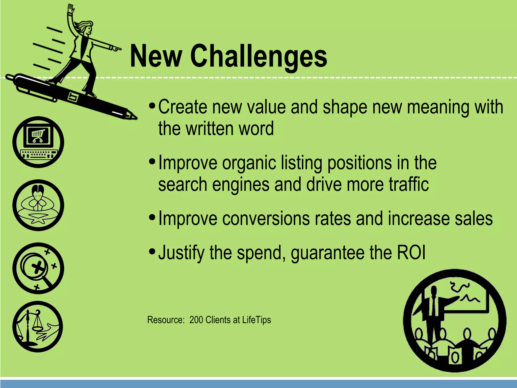 New Challenges Create new value and shape new meaning with the written word Improve organic listing positions in the  search engines and drive more traffic Improve conversions rates and increase sales Justify the spend, guarantee the ROI Resource:  200 Clients at LifeTips 