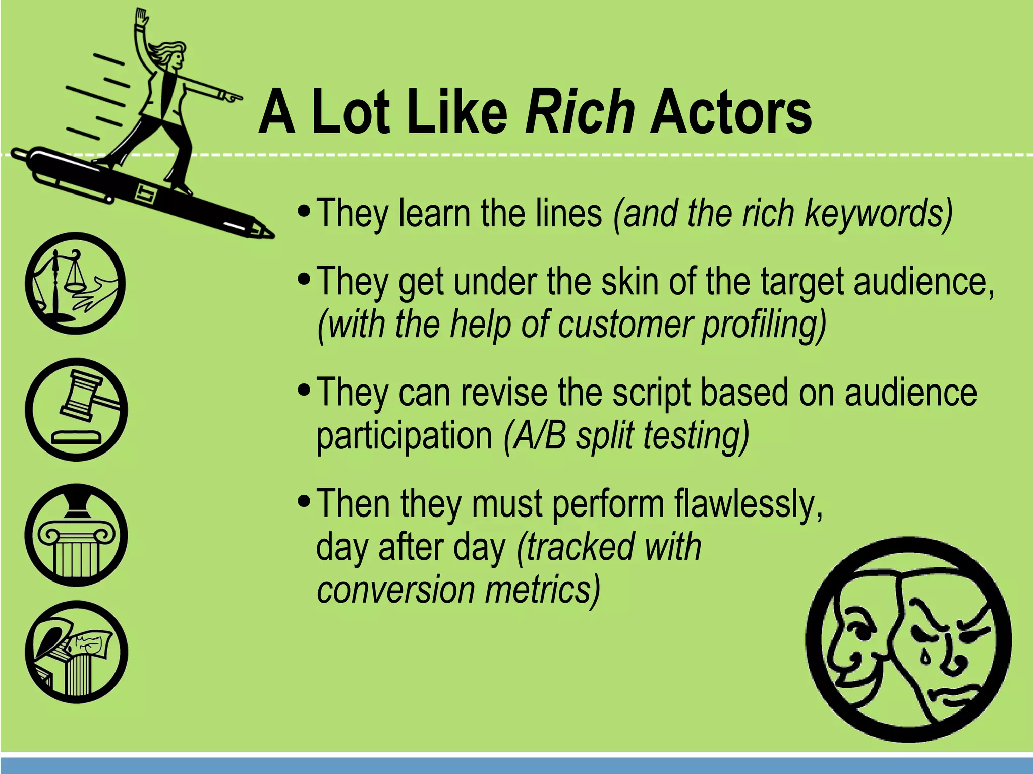 A Lot Like  Rich  Actors They learn the lines  (and the rich keywords) They get under the skin of the target audience,  (with the help of customer profiling) They can revise the script based on audience participation  (A/B split testing) Then they must perform flawlessly,  day after day  (tracked with  conversion metrics) 