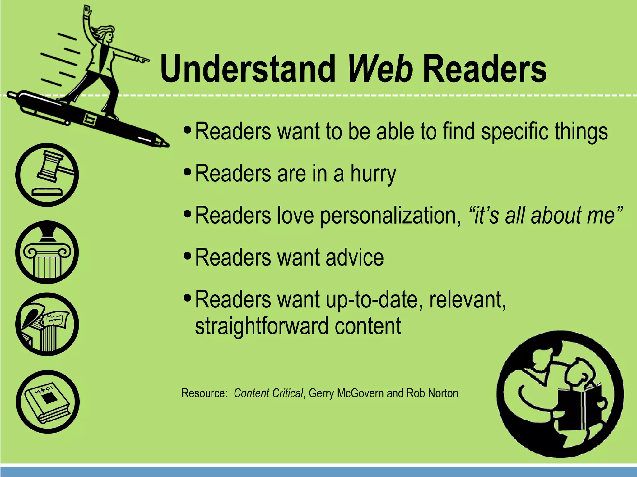 Understand  Web  Readers Readers want to be able to find specific things  Readers are in a hurry Readers love personalization,  “it’s all about me” Readers want advice Readers want up-to-date, relevant,  straightforward content Resource:  Content Critical , Gerry McGovern and Rob Norton 