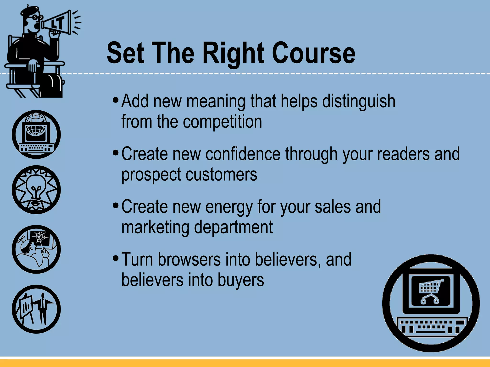 Set The Right Course Add new meaning that helps distinguish  from the competition Create new confidence through your readers and prospect customers  Create new energy for your sales and  marketing department Turn browsers into believers, and  believers into buyers 