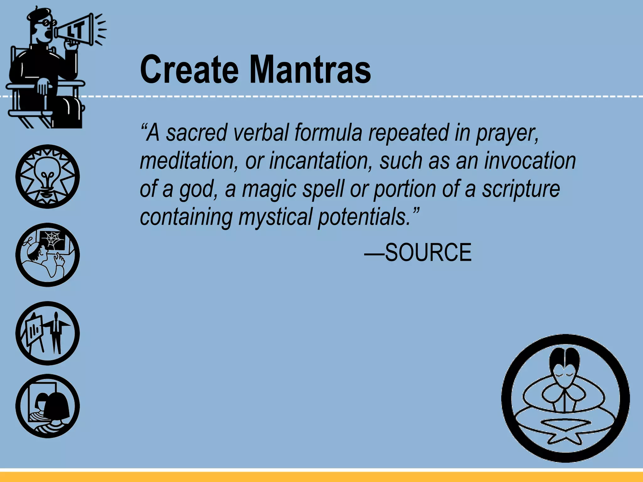 Create Mantras “ A sacred verbal formula repeated in prayer, meditation, or incantation, such as an invocation of a god, a magic spell or portion of a scripture containing mystical potentials.”  — SOURCE 