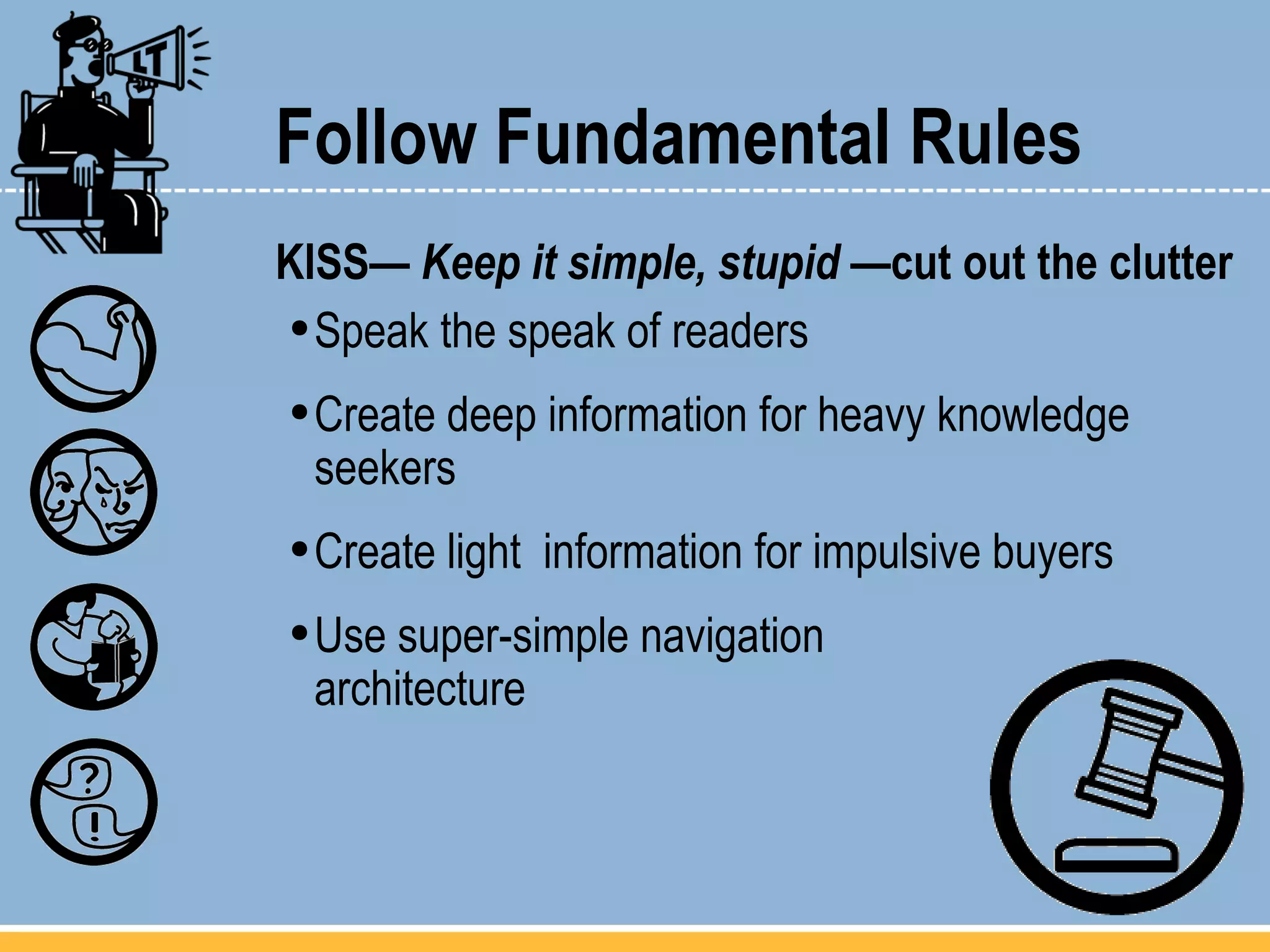 Follow Fundamental Rules KISS—  Keep it simple, stupid  —cut out the clutter Speak the speak of readers Create deep information for heavy knowledge seekers Create light  information for impulsive buyers Use super-simple navigation  architecture 