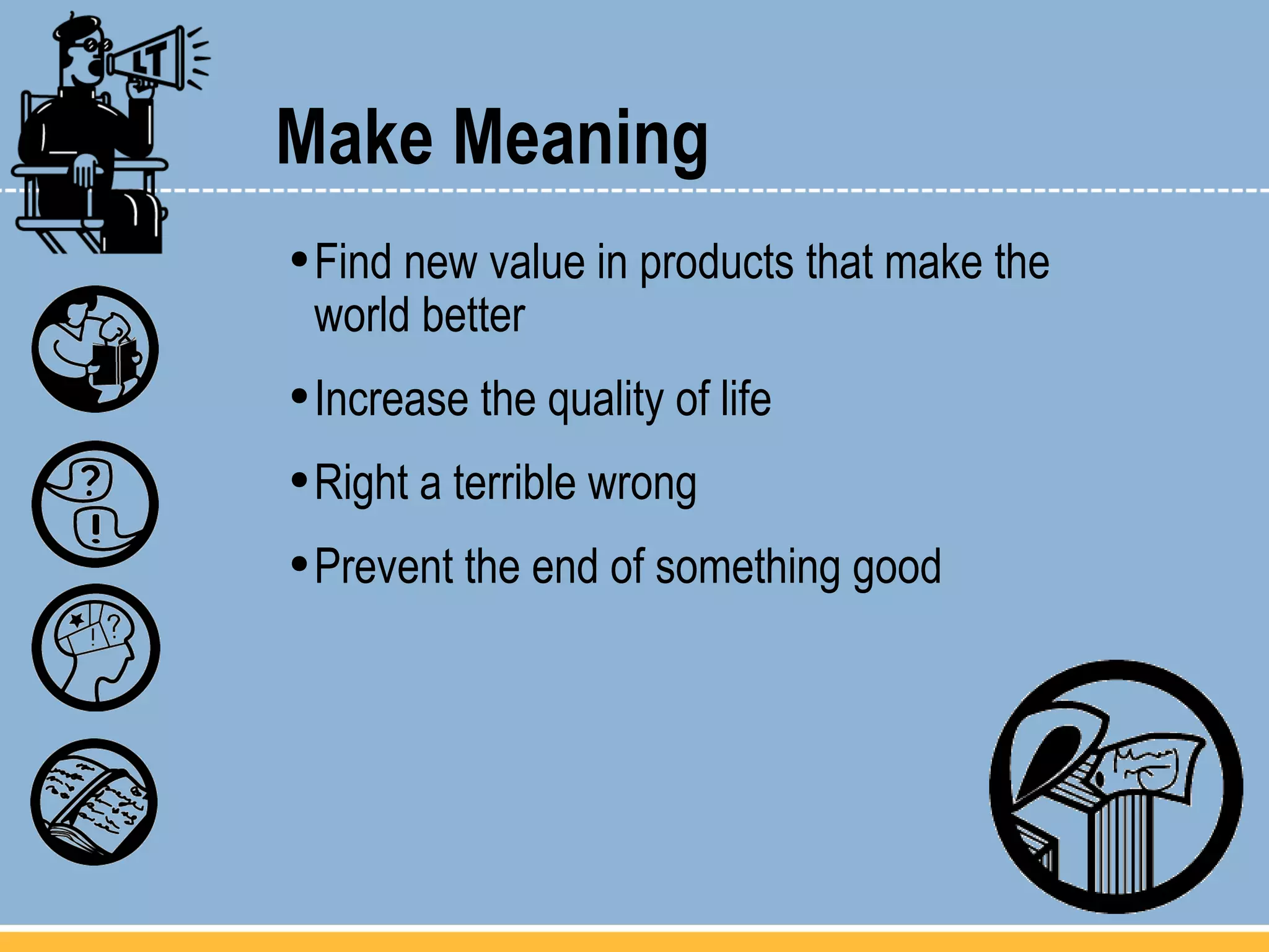 Make Meaning Find new value in products that make the  world better Increase the quality of life Right a terrible wrong Prevent the end of something good 