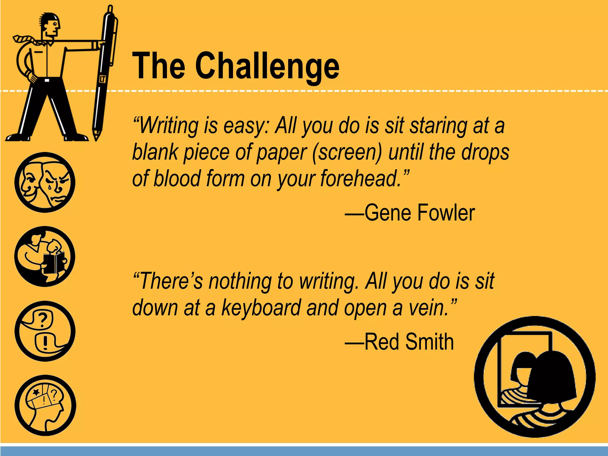 The Challenge “ Writing is easy: All you do is sit staring at a blank piece of paper (screen) until the drops of blood form on your forehead.” — Gene Fowler “ There’s nothing to writing. All you do is sit down at a keyboard and open a vein.” — Red Smith 