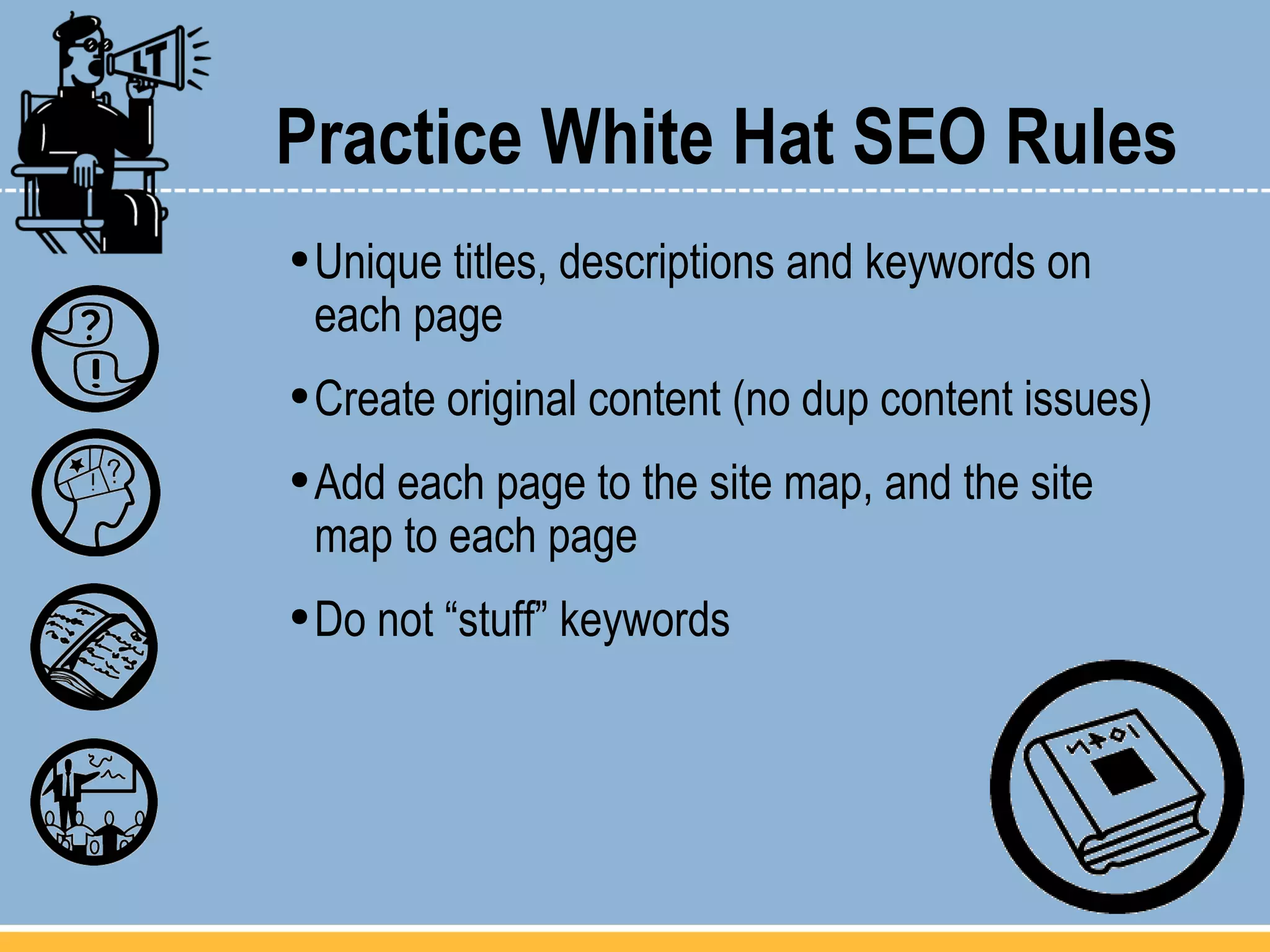 Practice White Hat SEO Rules Unique titles, descriptions and keywords on  each page Create original content (no dup content issues) Add each page to the site map, and the site  map to each page Do not “stuff” keywords 