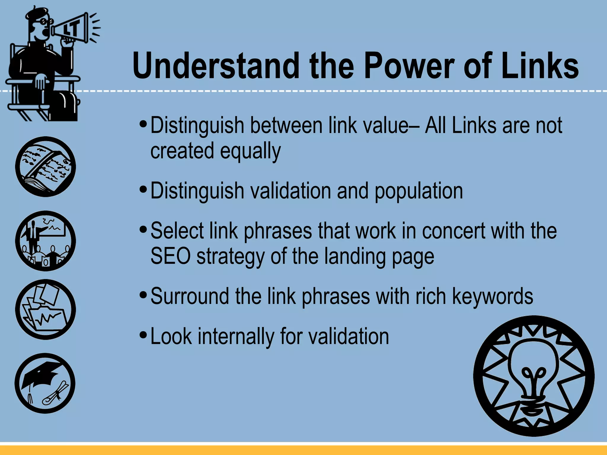 Understand the Power of Links Distinguish between link value– All Links are not created equally Distinguish validation and population Select link phrases that work in concert with the  SEO strategy of the landing page Surround the link phrases with rich keywords Look internally for validation 