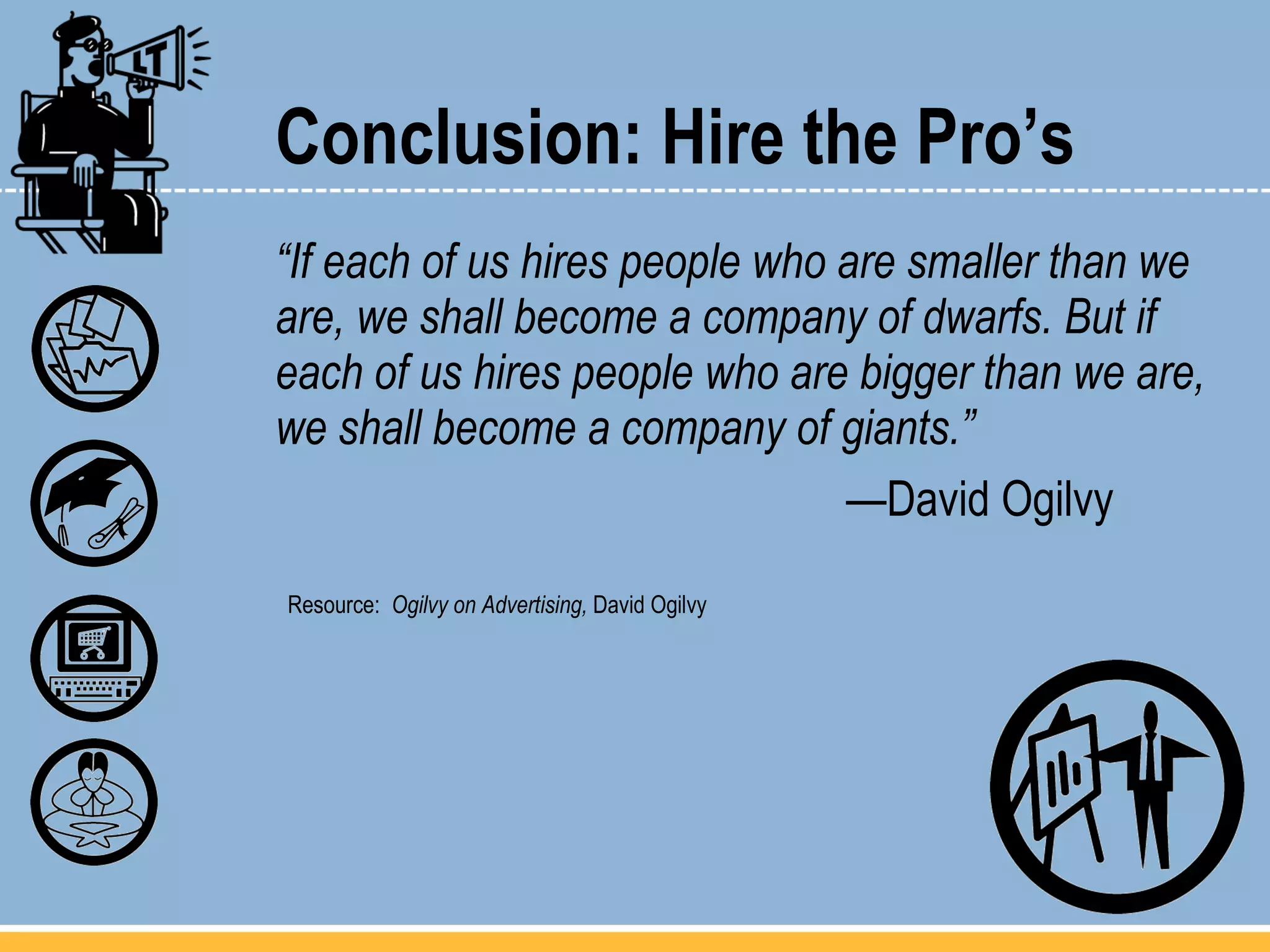 Conclusion: Hire the Pro’s “ If each of us hires people who are smaller than we are, we shall become a company of dwarfs. But if each of us hires people who are bigger than we are, we shall become a company of giants.” — David Ogilvy Resource:  Ogilvy on Advertising,  David Ogilvy 