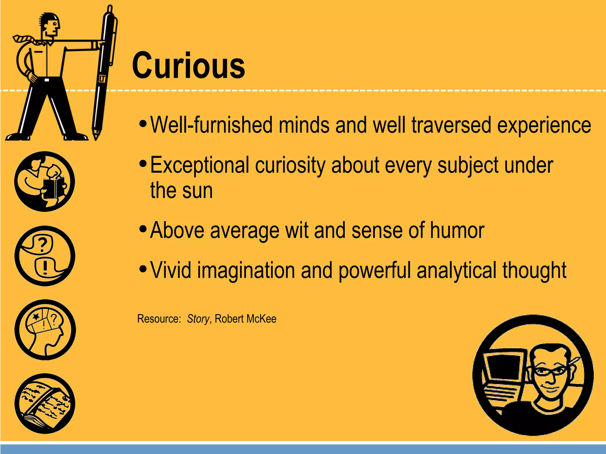 Curious Well-furnished minds and well traversed experience Exceptional curiosity about every subject under  the sun Above average wit and sense of humor Vivid imagination and powerful analytical thought Resource:  Story , Robert McKee 
