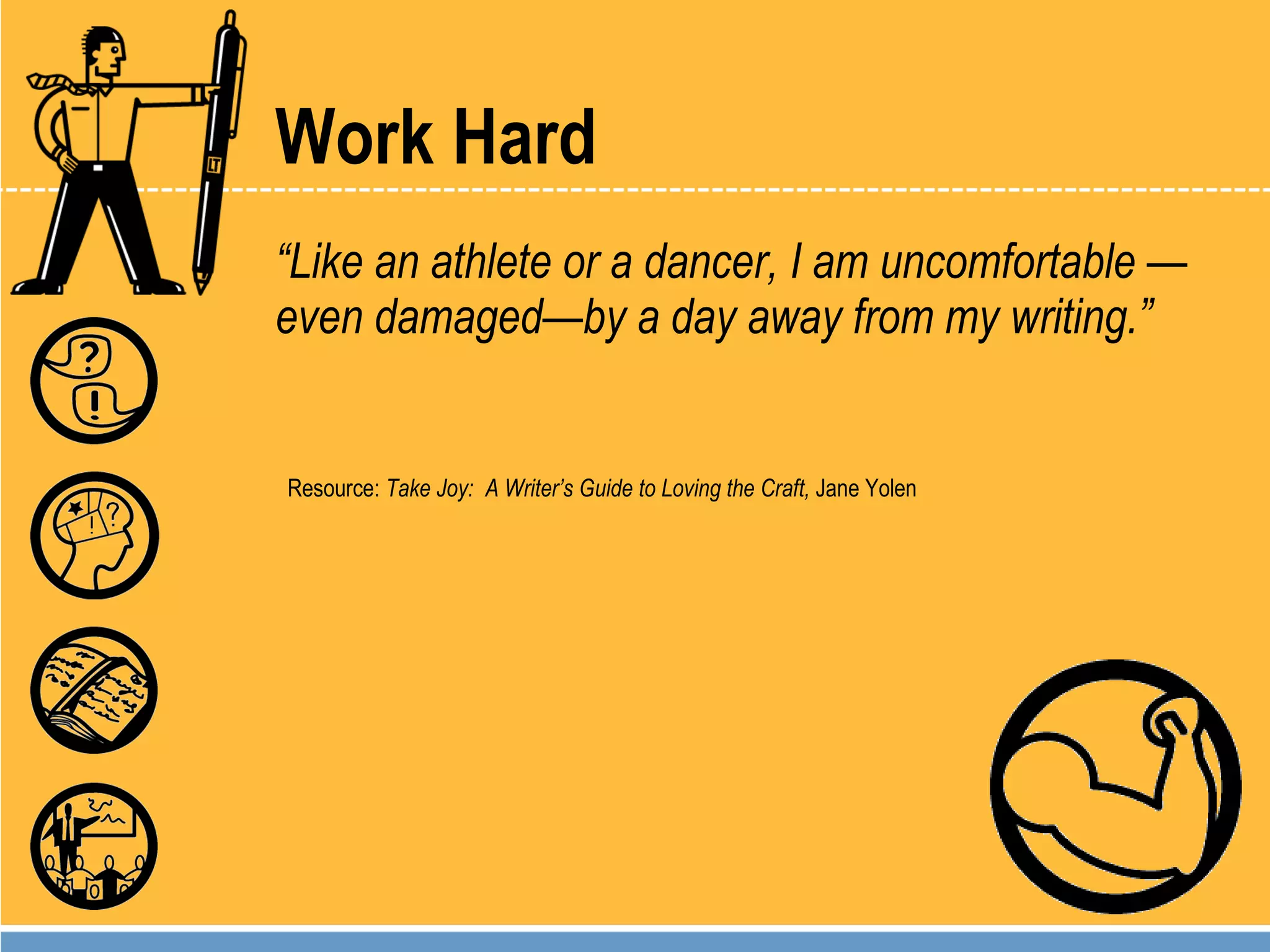 Work Hard “ Like an athlete or a dancer, I am uncomfortable —even damaged—by a day away from my writing.” Resource:  Take Joy:  A Writer’s Guide to Loving the Craft,  Jane Yolen 