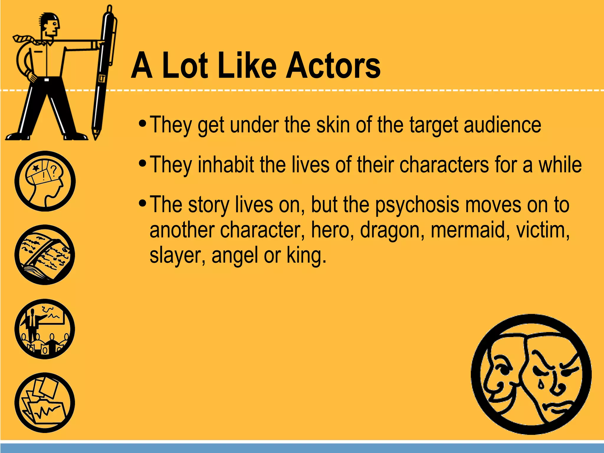 A Lot Like Actors They get under the skin of the target audience They inhabit the lives of their characters for a while The story lives on, but the psychosis moves on to another character, hero, dragon, mermaid, victim, slayer, angel or king. 