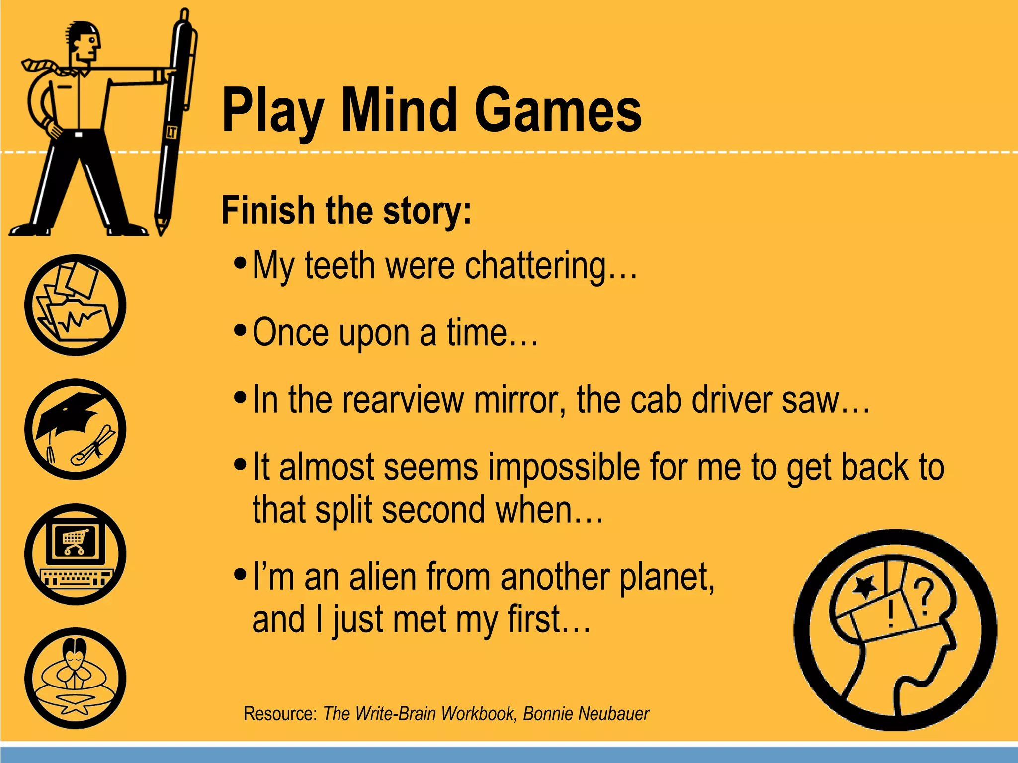 Play Mind Games Finish the story:  My teeth were chattering… Once upon a time… In the rearview mirror, the cab driver saw… It almost seems impossible for me to get back to that split second when… I’m an alien from another planet,  and I just met my first… Resource:  The Write-Brain Workbook, Bonnie Neubauer 