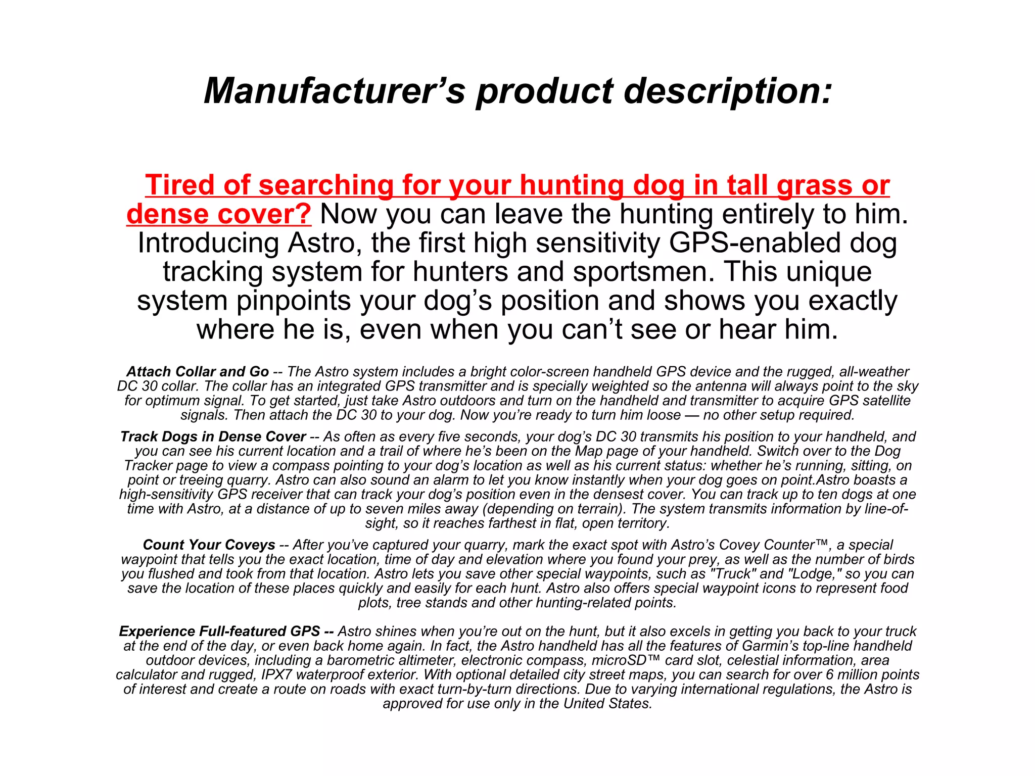 Tired of searching for your hunting dog in tall grass or dense cover?  Now you can leave the hunting entirely to him. Introducing Astro, the first high sensitivity GPS-enabled dog tracking system for hunters and sportsmen. This unique system pinpoints your dog ’s position and shows you exactly where he is, even when you can’t see or hear him. Attach Collar and Go  -- The Astro system includes a bright color-screen handheld GPS device and the rugged, all-weather DC 30 collar. The collar has an integrated GPS transmitter and is specially weighted so the antenna will always point to the sky for optimum signal. To get started, just take Astro outdoors and turn on the handheld and transmitter to acquire GPS satellite signals. Then attach the DC 30 to your dog. Now you’re ready to turn him loose — no other setup required. Track Dogs in Dense Cover  -- As often as every five seconds, your dog’s DC 30 transmits his position to your handheld, and you can see his current location and a trail of where he’s been on the Map page of your handheld. Switch over to the Dog Tracker page to view a compass pointing to your dog’s location as well as his current status: whether he’s running, sitting, on point or treeing quarry. Astro can also sound an alarm to let you know instantly when your dog goes on point.Astro boasts a high-sensitivity GPS receiver that can track your dog’s position even in the densest cover. You can track up to ten dogs at one time with Astro, at a distance of up to seven miles away (depending on terrain). The system transmits information by line-of-sight, so it reaches farthest in flat, open territory. Count Your Coveys  -- After you’ve captured your quarry, mark the exact spot with Astro’s Covey Counter™, a special waypoint that tells you the exact location, time of day and elevation where you found your prey, as well as the number of birds you flushed and took from that location. Astro lets you save other special waypoints, such as "Truck" and "Lodge," so you can save the location of these places quickly and easily for each hunt. Astro also offers special waypoint icons to represent food plots, tree stands and other hunting-related points. Experience Full-featured GPS --  Astro shines when you’re out on the hunt, but it also excels in getting you back to your truck at the end of the day, or even back home again. In fact, the Astro handheld has all the features of Garmin’s top-line handheld outdoor devices, including a barometric altimeter, electronic compass, microSD™ card slot, celestial information, area calculator and rugged, IPX7 waterproof exterior. With optional detailed city street maps, you can search for over 6 million points of interest and create a route on roads with exact turn-by-turn directions. Due to varying international regulations, the Astro is approved for use only in the United States. Manufacturer ’s product description: 