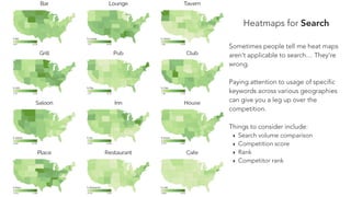 Heatmaps for Search
Sometimes people tell me heat maps
aren’t applicable to search… They’re
wrong.
Paying attention to usage of specific
keywords across various geographies
can give you a leg up over the
competition.
Things to consider include:
‣ Search volume comparison
‣ Competition score
‣ Rank
‣ Competitor rank
 