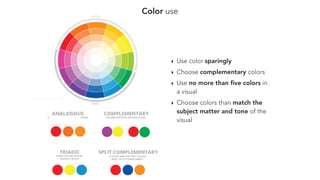 Color use
‣ Use color sparingly
‣ Choose complementary colors
‣ Use no more than ﬁve colors in
a visual
‣ Choose colors than match the
subject matter and tone of the
visual
 