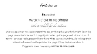Fontchoice
Be consistent
MATCH THE TONE OF THE CONTENT
make it readable for the audience
Use text sparingly not just constantly to say anything that you think might fit on the
page no matter how much it might just clutter up the page and take up tons of
room - because really, people like to have white space around visuals to keep their
attention focused on the point of the page. Okay, that about does it.
Papyrus is never necessary, neither is comic sans.
 