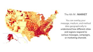 The 4th M : MARKET
You can overlay your
message, medium, and method
data geographically to
understand how different cities
and regions respond to
various messages, campaigns,
or marketing channels.
 