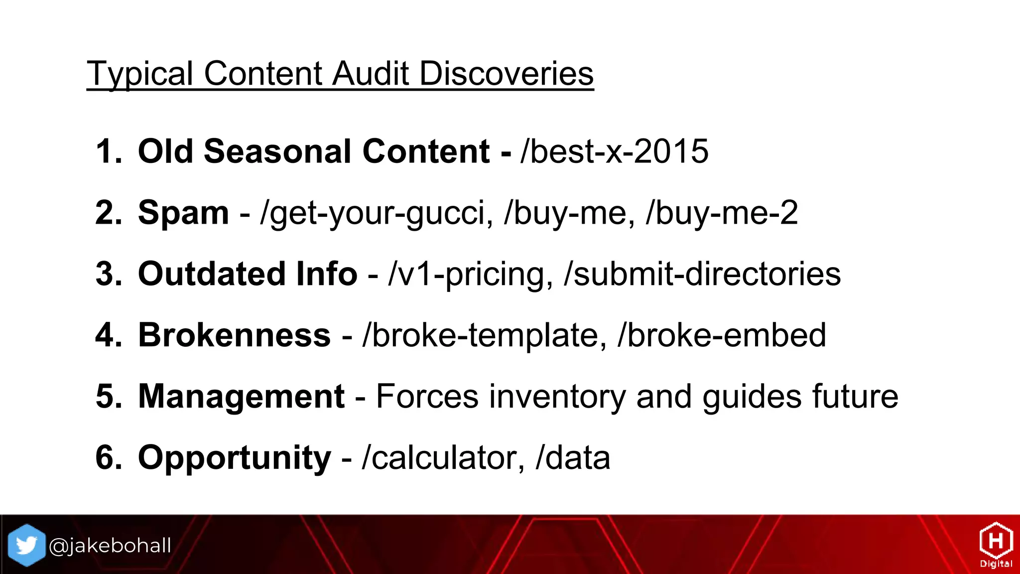 @jakebohall
Typical Content Audit Discoveries
1. Old Seasonal Content - /best-x-2015
2. Spam - /get-your-gucci, /buy-me, /buy-me-2
3. Outdated Info - /v1-pricing, /submit-directories
4. Brokenness - /broke-template, /broke-embed
5. Management - Forces inventory and guides future
6. Opportunity - /calculator, /data
 