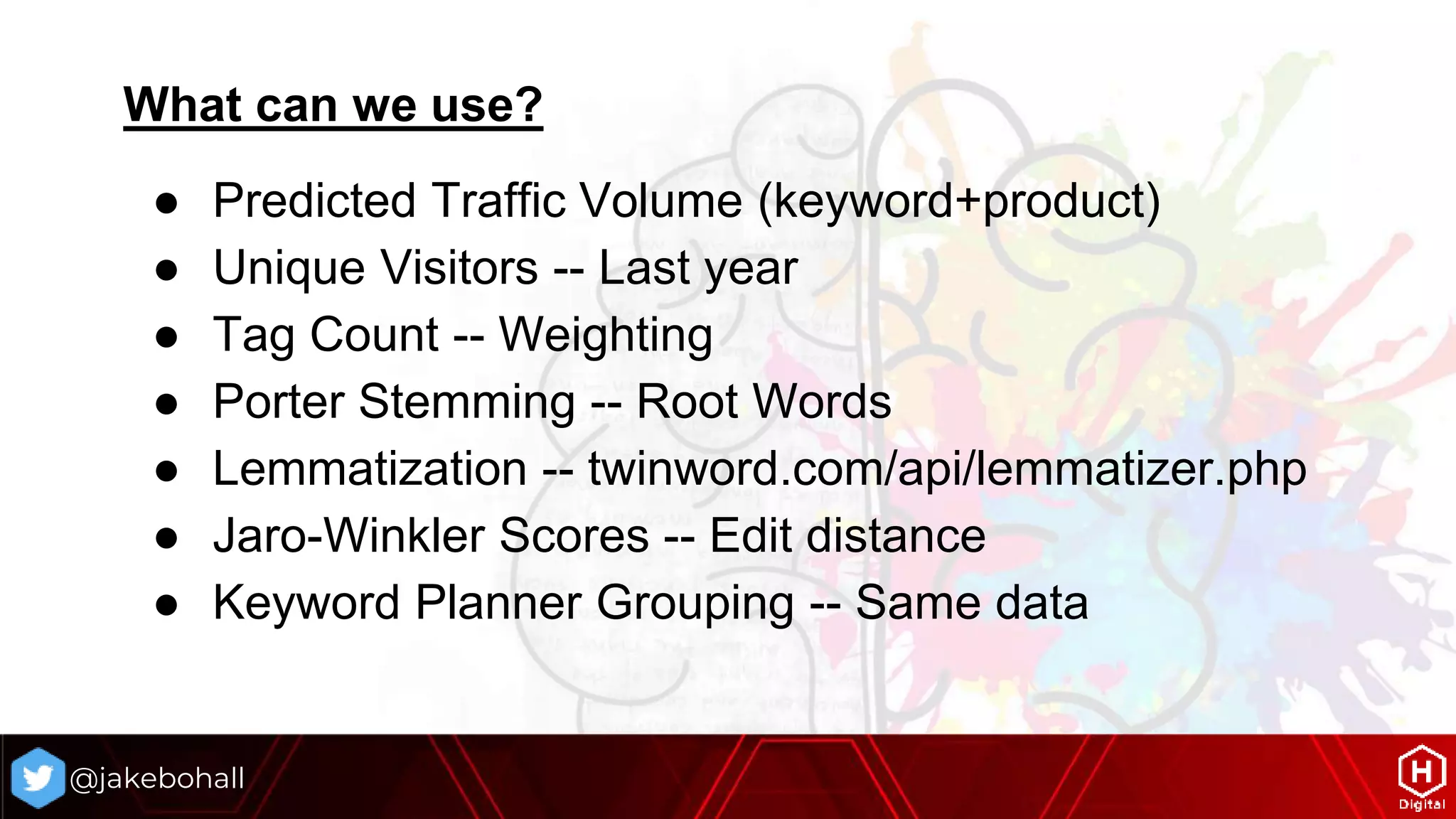 What can we use?
● Predicted Traffic Volume (keyword+product)
● Unique Visitors -- Last year
● Tag Count -- Weighting
● Porter Stemming -- Root Words
● Lemmatization -- twinword.com/api/lemmatizer.php
● Jaro-Winkler Scores -- Edit distance
● Keyword Planner Grouping -- Same data
@jakebohall
 