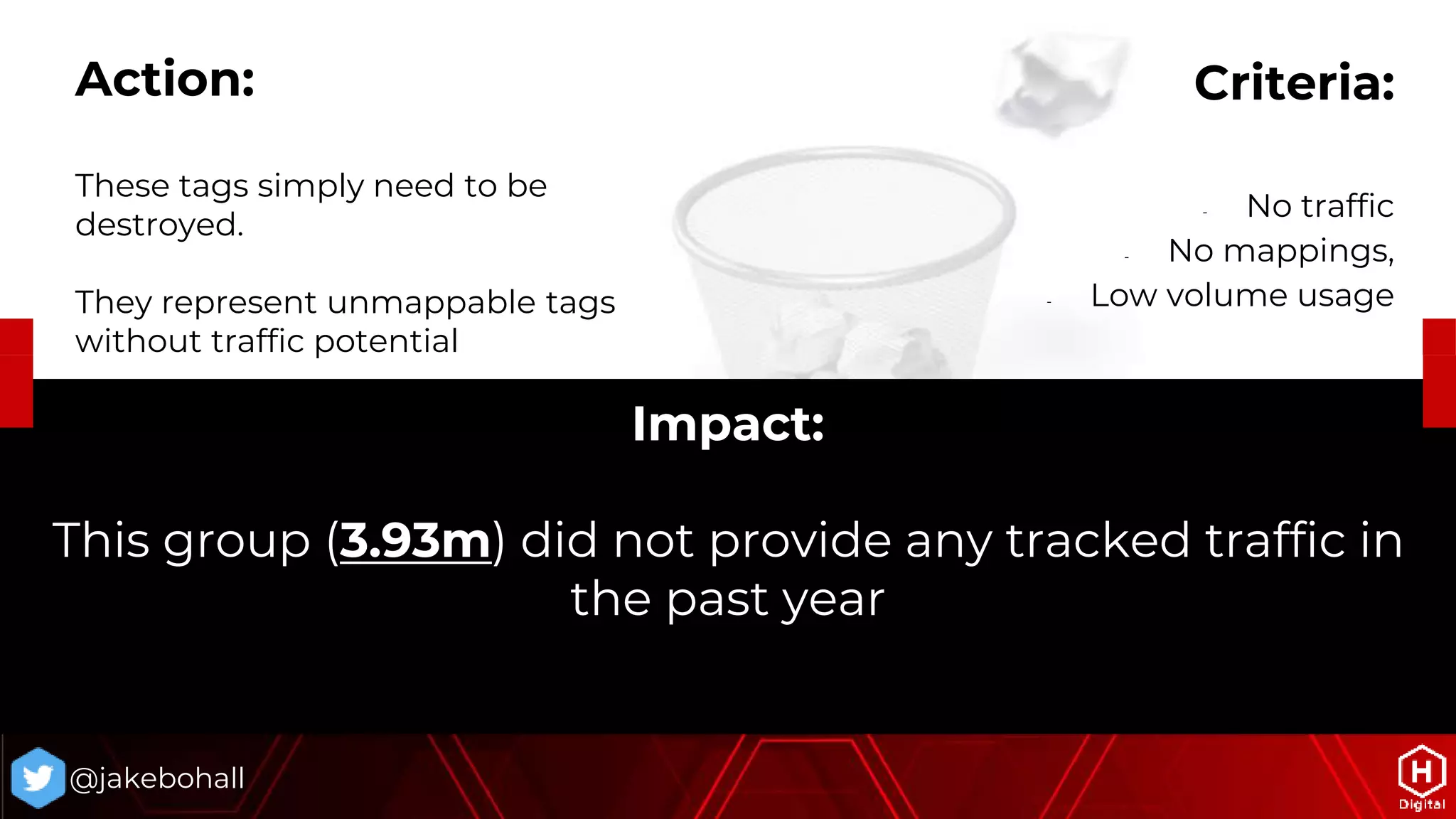 Impact:
This group (3.93m) did not provide any tracked traffic in
the past year
@jakebohall
Criteria:
- No traffic
- No mappings,
- Low volume usage
Action:
These tags simply need to be
destroyed.
They represent unmappable tags
without traffic potential
 
