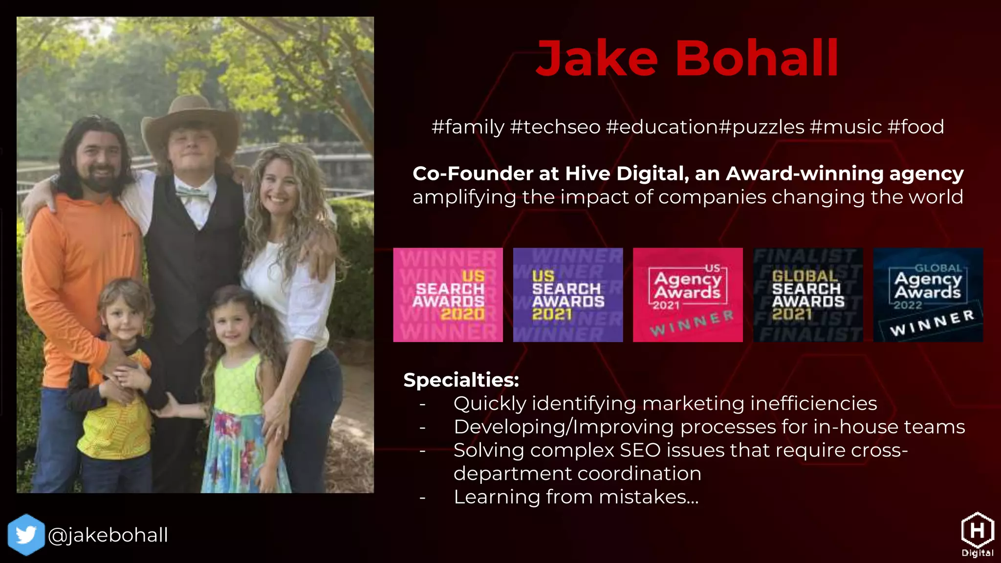 #family #techseo #education#puzzles #music #food
Co-Founder at Hive Digital, an Award-winning agency
amplifying the impact of companies changing the world
Jake Bohall
@jakebohall
Specialties:
- Quickly identifying marketing inefficiencies
- Developing/Improving processes for in-house teams
- Solving complex SEO issues that require cross-
department coordination
- Learning from mistakes…
 