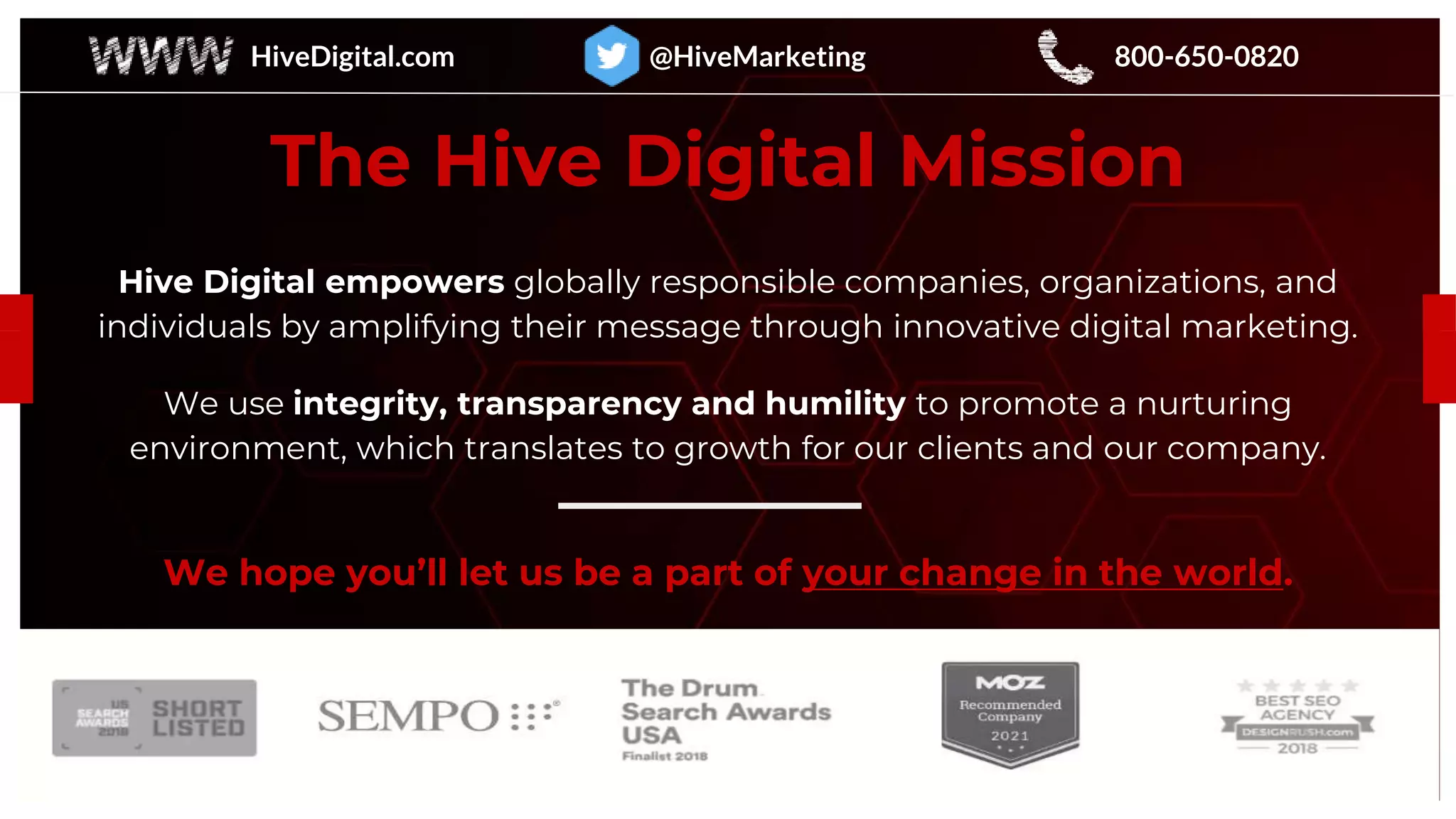 The Hive Digital Mission
Hive Digital empowers globally responsible companies, organizations, and
individuals by amplifying their message through innovative digital marketing.
We use integrity, transparency and humility to promote a nurturing
environment, which translates to growth for our clients and our company.
We hope you’ll let us be a part of your change in the world.
HiveDigital.com @HiveMarketing 800-650-0820
 