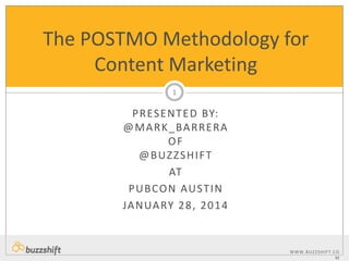 The POSTMO Methodology for
Content Marketing
1

P R ES E N T E D BY:
@ M A R K _ BA R R E R A
OF
@BUZZSHIFT
AT
P U B CO N AU ST I N
JA N UA RY 2 8 , 2 0 1 4

WWW.BUZZSHIF T. C O
M

 