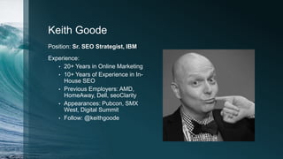 Keith Goode
Position: Sr. SEO Strategist, IBM
Experience:
• 20+ Years in Online Marketing
• 10+ Years of Experience in In-
House SEO
• Previous Employers: AMD,
HomeAway, Dell, seoClarity
• Appearances: Pubcon, SMX
West, Digital Summit
• Follow: @keithgoode
 