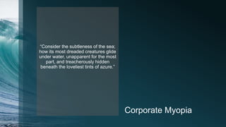 Corporate Myopia
“Consider the subtleness of the sea;
how its most dreaded creatures glide
under water, unapparent for the most
part, and treacherously hidden
beneath the loveliest tints of azure.”
 