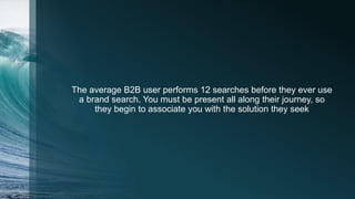 The average B2B user performs 12 searches before they ever use
a brand search. You must be present all along their journey, so
they begin to associate you with the solution they seek
 