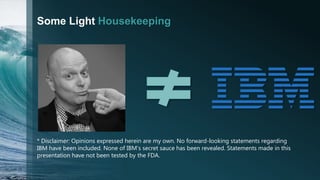 Some Light Housekeeping
* Disclaimer: Opinions expressed herein are my own. No forward-looking statements regarding
IBM have been included. None of IBM’s secret sauce has been revealed. Statements made in this
presentation have not been tested by the FDA.
 