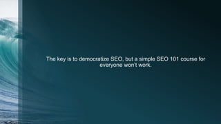The key is to democratize SEO, but a simple SEO 101 course for
everyone won’t work.
 