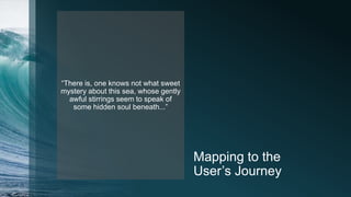 Mapping to the
User’s Journey
“There is, one knows not what sweet
mystery about this sea, whose gently
awful stirrings seem to speak of
some hidden soul beneath...”
 
