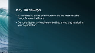 Key Takeaways
• As a company, brand and reputation are the most valuable
things for search efficacy.
• Democratization and enablement will go a long way to aligning
your organization.
 