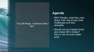 “I try all things, I achieve what I
can.”
Agenda
• SEO Whales, what they care
about, their day-to-day, their
challenges and their
strengths
• Should you be Captain Ahab
and chase SEO whales?
How to win an even better
prize
 