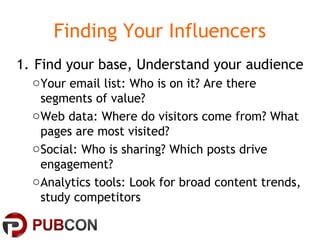 Finding Your Influencers
1. Find your base, Understand your audience
oYour email list: Who is on it? Are there
segments of value?
oWeb data: Where do visitors come from? What
pages are most visited?
oSocial: Who is sharing? Which posts drive
engagement?
oAnalytics tools: Look for broad content trends,
study competitors
 