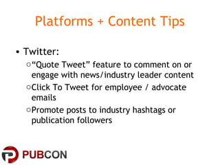 Platforms + Content Tips
• Twitter:
o“Quote Tweet” feature to comment on or
engage with news/industry leader content
oClick To Tweet for employee / advocate
emails
oPromote posts to industry hashtags or
publication followers
 