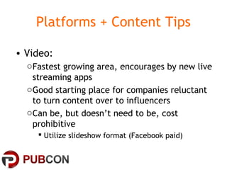 Platforms + Content Tips
• Video:
oFastest growing area, encourages by new live
streaming apps
oGood starting place for companies reluctant
to turn content over to influencers
oCan be, but doesn’t need to be, cost
prohibitive
 Utilize slideshow format (Facebook paid)
 