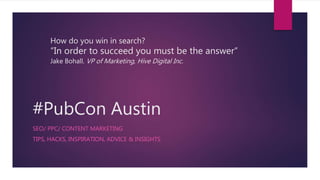 #PubCon Austin
SEO/ PPC/ CONTENT MARKETING
TIPS, HACKS, INSPIRATION, ADVICE & INSIGHTS
How do you win in search?
“In order to succeed you must be the answer“
Jake Bohall. VP of Marketing, Hive Digital Inc.
 