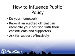 How to Influence Public Policy Do your homework Know if an elected official can reconcile your position with their constituents and supporters Ask for support effectively 