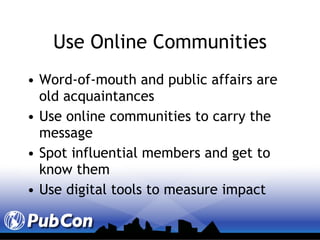 Use Online Communities Word-of-mouth and public affairs are old acquaintances  Use online communities to carry the message Spot influential members and get to know them Use digital tools to measure impact 