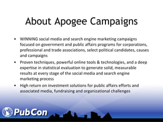 About Apogee Campaigns WINNING social media and search engine marketing campaigns focused on government and public affairs programs for corporations, professional and trade associations, select political candidates, causes and campaigns Proven techniques, powerful online tools & technologies, and a deep expertise in statistical evaluation to generate solid, measurable results at every stage of the social media and search engine marketing process High return on investment solutions for public affairs efforts and associated media, fundraising and organizational challenges 