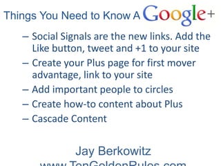 n Things You Need to Know About
     – Social Signals are the new links. Add the
       Like button, tweet and +1 to your site
     – Create your Plus page for first mover
       advantage, link to your site
     – Add important people to circles
     – Create how-to content about Plus
     – Cascade Content

                 Jay Berkowitz
 