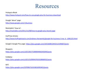 Resources
Hubspot eBook
http://www.hubspot.com/how-to-use-google-plus-for-business-download

Google ‘about’ page:
http://www.google.com/+/business

Mashable’s ‘how-to’:
http://mashable.com/2011/11/08/how-to-google-plus-brand-page

Huff Post Article:
http://www.huffingtonpost.com/andrew-cherwenka/google-for-business-3-rea_b_1081225.html

Google’s Google Plus page: https://plus.google.com/101560853443212199687/posts

Muppets:
https://plus.google.com/u/0/118177189004466545044/posts

Coldplay:
https://plus.google.com/u/0/115209943765910868932/posts

NYT:
https://plus.google.com/107096716333816995401/posts
 