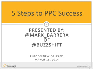 WWW.BUZZSHIFT.CO
M
PRESENTED BY:
@MARK_BARRERA
OF
@BUZZSHIFT
PUBCON NEW ORLEANS
MARCH 18, 2014
5 Steps to PPC Success
1
 